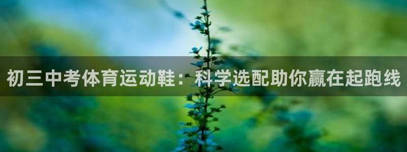 oety欧亿：初三中考体育运动鞋：科学选配助你赢在起跑线