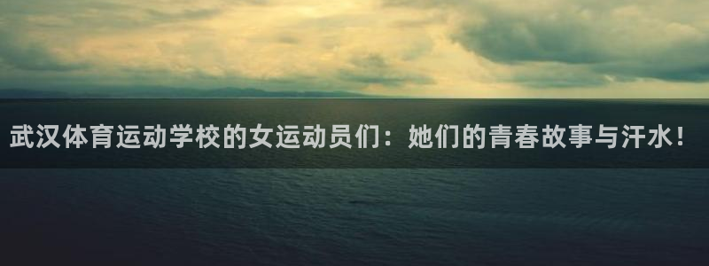 oety欧亿：武汉体育运动学校的女运动员们：她们的青春故事与汗水！