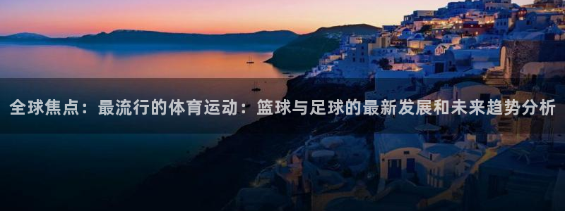 oety欧亿：全球焦点：最流行的体育运动：篮球与足球的最新发展和未来趋势分析